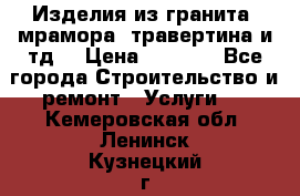 Изделия из гранита, мрамора, травертина и тд. › Цена ­ 1 000 - Все города Строительство и ремонт » Услуги   . Кемеровская обл.,Ленинск-Кузнецкий г.